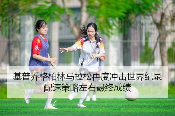 基普乔格柏林马拉松再度冲击世界纪录 配速策略左右最终成绩