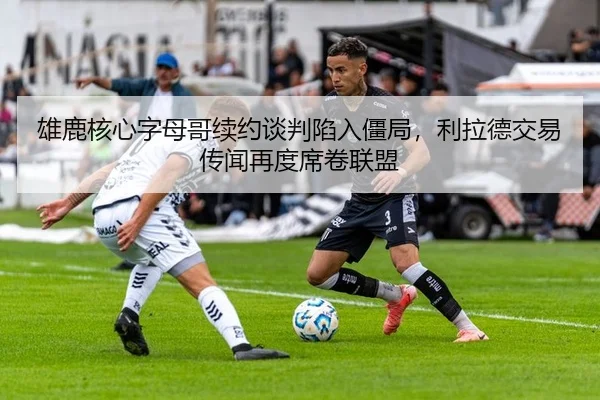 雄鹿核心字母哥续约谈判陷入僵局，利拉德交易传闻再度席卷联盟